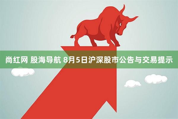 尚红网 股海导航 8月5日沪深股市公告与交易提示