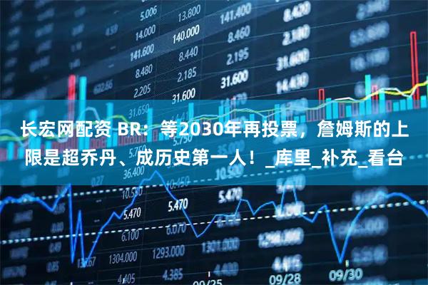 长宏网配资 BR：等2030年再投票，詹姆斯的上限是超乔丹、成历史第一人！_库里_补充_看台