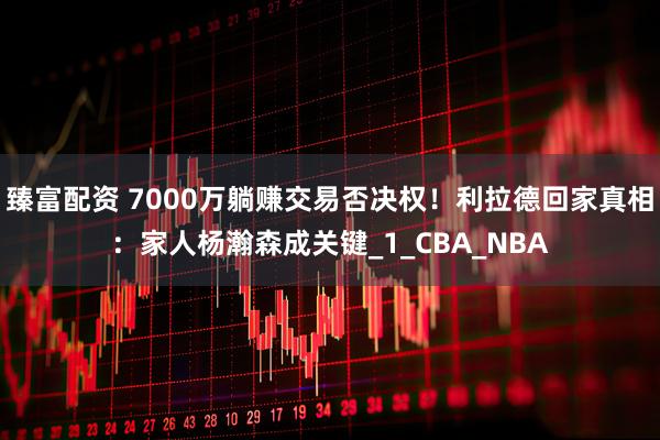 臻富配资 7000万躺赚交易否决权！利拉德回家真相：家人杨瀚森成关键_1_CBA_NBA