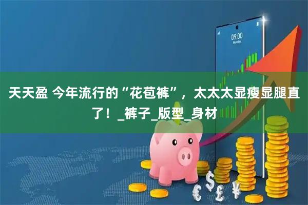 天天盈 今年流行的“花苞裤”，太太太显瘦显腿直了！_裤子_版型_身材