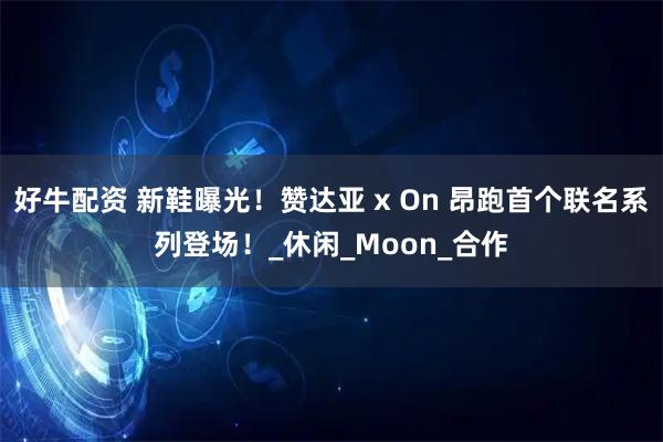 好牛配资 新鞋曝光！赞达亚 x On 昂跑首个联名系列登场！_休闲_Moon_合作