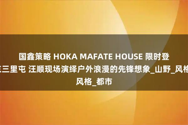 国鑫策略 HOKA MAFATE HOUSE 限时登陆北京三里屯 汪顺现场演绎户外浪漫的先锋想象_山野_风格_都市