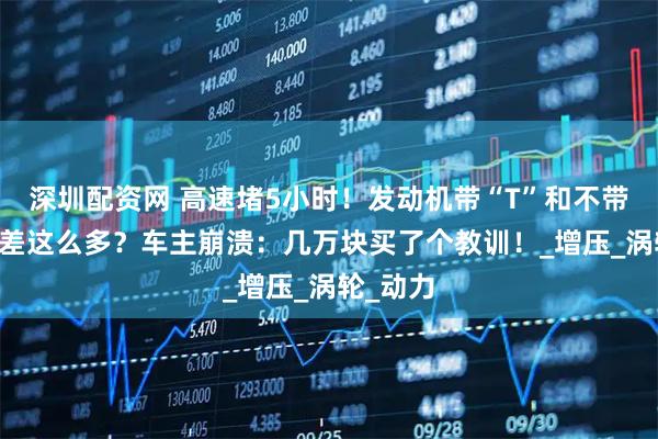 深圳配资网 高速堵5小时！发动机带“T”和不带“T”竟差这么多？车主崩溃：几万块买了个教训！_增压_涡轮_动力