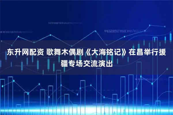 东升网配资 歌舞木偶剧《大海铭记》在昌举行援疆专场交流演出