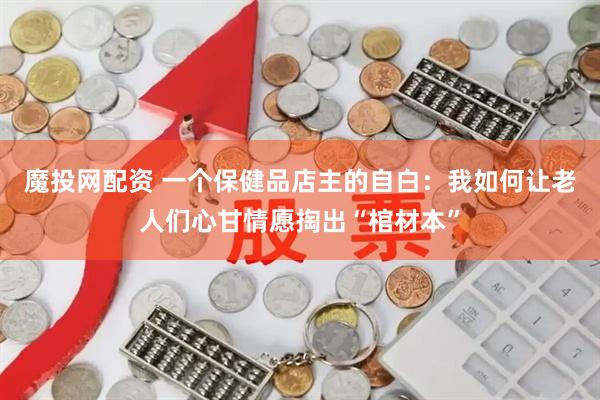 魔投网配资 一个保健品店主的自白：我如何让老人们心甘情愿掏出“棺材本”