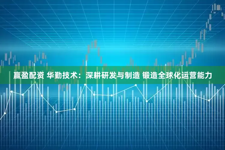 赢盈配资 华勤技术：深耕研发与制造 锻造全球化运营能力