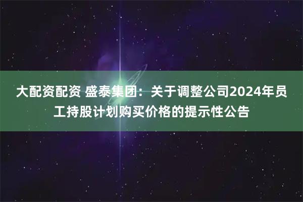 大配资配资 盛泰集团：关于调整公司2024年员工持股计划购买价格的提示性公告