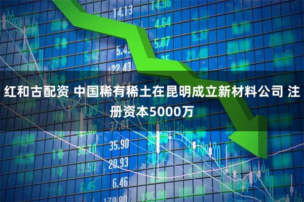 红和古配资 中国稀有稀土在昆明成立新材料公司 注册资本5000万