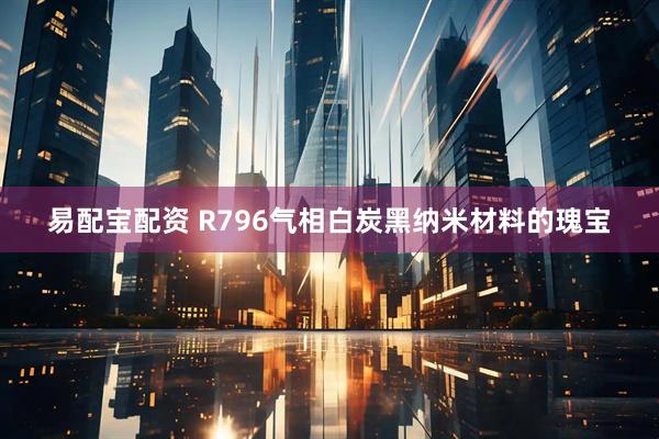 易配宝配资 R796气相白炭黑纳米材料的瑰宝