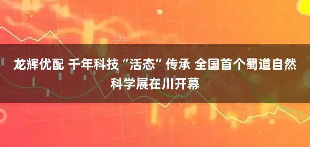 龙辉优配 千年科技“活态”传承 全国首个蜀道自然科学展在川开幕