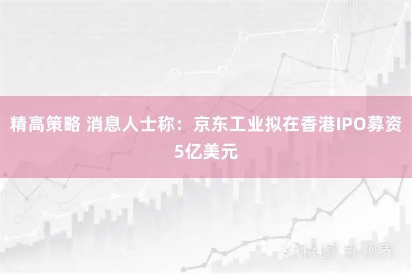精高策略 消息人士称：京东工业拟在香港IPO募资5亿美元