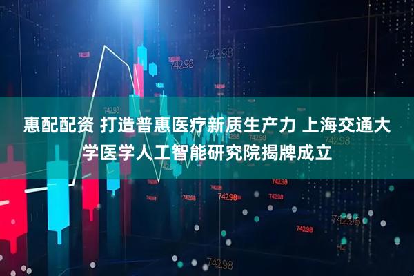 惠配配资 打造普惠医疗新质生产力 上海交通大学医学人工智能研究院揭牌成立