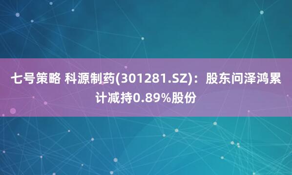 七号策略 科源制药(301281.SZ)：股东问泽鸿累计减持0.89%股份
