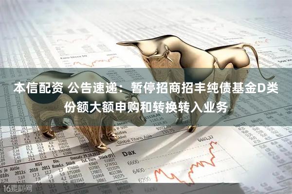 本信配资 公告速递：暂停招商招丰纯债基金D类份额大额申购和转换转入业务