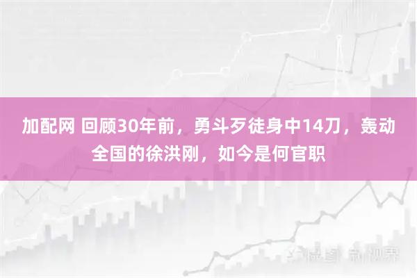 加配网 回顾30年前，勇斗歹徒身中14刀，轰动全国的徐洪刚，如今是何官职