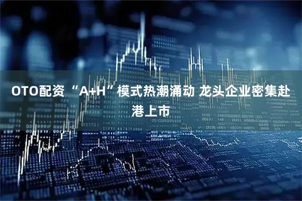 OTO配资 “A+H”模式热潮涌动 龙头企业密集赴港上市