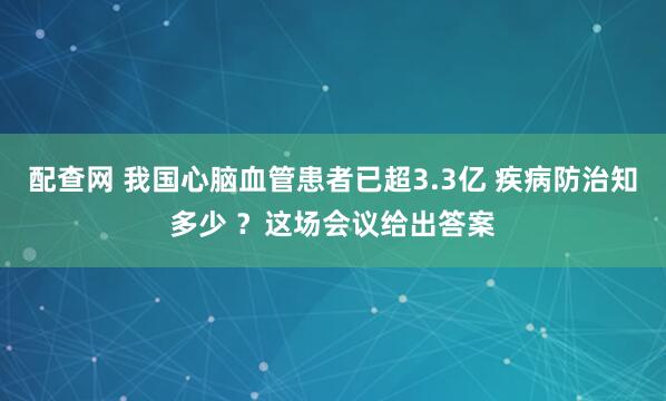配查网 我国心脑血管患者已超3.3亿 疾病防治知多少 ？这场会议给出答案