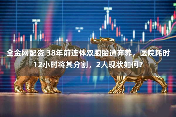 全金网配资 38年前连体双胞胎遭弃养，医院耗时12小时将其分割，2人现状如何？