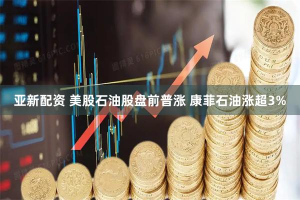 亚新配资 美股石油股盘前普涨 康菲石油涨超3%