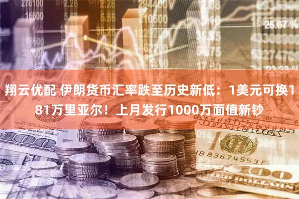 翔云优配 伊朗货币汇率跌至历史新低：1美元可换181万里亚尔！上月发行1000万面值新钞